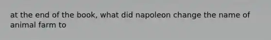 at the end of the book, what did napoleon change the name of animal farm to