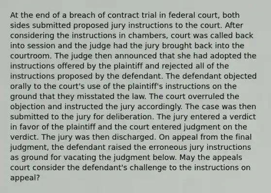 At the end of a breach of contract trial in federal court, both sides submitted proposed jury instructions to the court. After considering the instructions in chambers, court was called back into session and the judge had the jury brought back into the courtroom. The judge then announced that she had adopted the instructions offered by the plaintiff and rejected all of the instructions proposed by the defendant. The defendant objected orally to the court's use of the plaintiff's instructions on the ground that they misstated the law. The court overruled the objection and instructed the jury accordingly. The case was then submitted to the jury for deliberation. The jury entered a verdict in favor of the plaintiff and the court entered judgment on the verdict. The jury was then discharged. On appeal from the final judgment, the defendant raised the erroneous jury instructions as ground for vacating the judgment below. May the appeals court consider the defendant's challenge to the instructions on appeal?