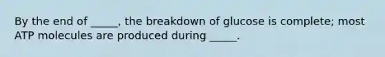 By the end of _____, the breakdown of glucose is complete; most ATP molecules are produced during _____.