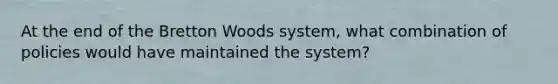 At the end of the Bretton Woods​ system, what combination of policies would have maintained the​ system?