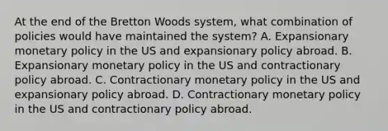 At the end of the Bretton Woods​ system, what combination of policies would have maintained the​ system? A. Expansionary <a href='https://www.questionai.com/knowledge/kEE0G7Llsx-monetary-policy' class='anchor-knowledge'>monetary policy</a> in the US and expansionary policy abroad. B. Expansionary monetary policy in the US and contractionary policy abroad. C. Contractionary monetary policy in the US and expansionary policy abroad. D. Contractionary monetary policy in the US and contractionary policy abroad.