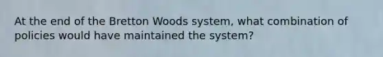 At the end of the Bretton Woods system, what combination of policies would have maintained the system?