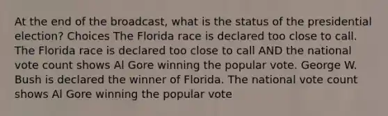 At the end of the broadcast, what is the status of the presidential election? Choices The Florida race is declared too close to call. The Florida race is declared too close to call AND the national vote count shows Al Gore winning the popular vote. George W. Bush is declared the winner of Florida. The national vote count shows Al Gore winning the popular vote