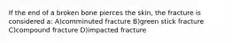 If the end of a broken bone pierces the skin, the fracture is considered a: A)comminuted fracture B)green stick fracture C)compound fracture D)impacted fracture