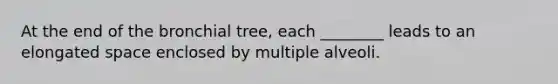 At the end of the bronchial tree, each ________ leads to an elongated space enclosed by multiple alveoli.