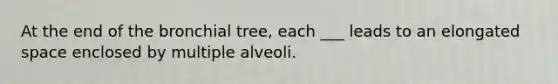 At the end of the bronchial tree, each ___ leads to an elongated space enclosed by multiple alveoli.