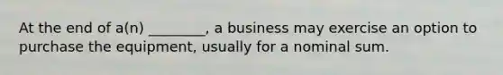 At the end of a(n) ________, a business may exercise an option to purchase the equipment, usually for a nominal sum.