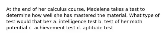 At the end of her calculus course, Madelena takes a test to determine how well she has mastered the material. What type of test would that be? a. intelligence test b. test of her math potential c. achievement test d. aptitude test