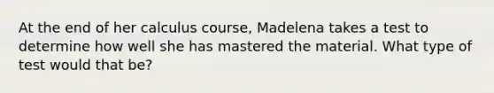 At the end of her calculus course, Madelena takes a test to determine how well she has mastered the material. What type of test would that be?