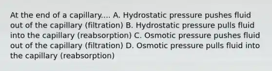 At the end of a capillary.... A. Hydrostatic pressure pushes fluid out of the capillary (filtration) B. Hydrostatic pressure pulls fluid into the capillary (reabsorption) C. Osmotic pressure pushes fluid out of the capillary (filtration) D. Osmotic pressure pulls fluid into the capillary (reabsorption)