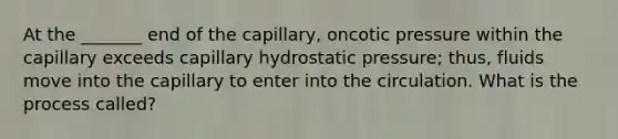 At the _______ end of the capillary, oncotic pressure within the capillary exceeds capillary hydrostatic pressure; thus, fluids move into the capillary to enter into the circulation. What is the process called?