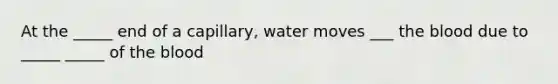 At the _____ end of a capillary, water moves ___ the blood due to _____ _____ of the blood