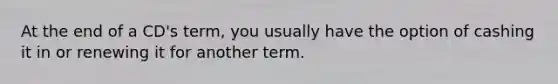 At the end of a CD's term, you usually have the option of cashing it in or renewing it for another term.