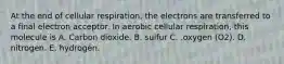 At the end of cellular respiration, the electrons are transferred to a final electron acceptor. In aerobic cellular respiration, this molecule is A. Carbon dioxide. B. sulfur C. .oxygen (O2). D. nitrogen. E. hydrogen.