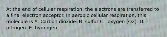 At the end of cellular respiration, the electrons are transferred to a final electron acceptor. In aerobic cellular respiration, this molecule is A. Carbon dioxide. B. sulfur C. .oxygen (O2). D. nitrogen. E. hydrogen.