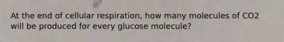 At the end of cellular respiration, how many molecules of CO2 will be produced for every glucose molecule?