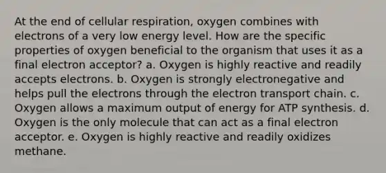 At the end of cellular respiration, oxygen combines with electrons of a very low energy level. How are the specific properties of oxygen beneficial to the organism that uses it as a final electron acceptor?​ a. ​Oxygen is highly reactive and readily accepts electrons. b. ​Oxygen is strongly electronegative and helps pull the electrons through the electron transport chain. c. ​Oxygen allows a maximum output of energy for ATP synthesis. d. ​Oxygen is the only molecule that can act as a final electron acceptor. e. ​Oxygen is highly reactive and readily oxidizes methane.