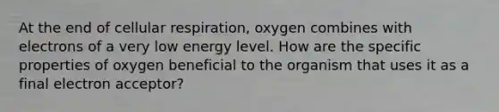 At the end of cellular respiration, oxygen combines with electrons of a very low energy level. How are the specific properties of oxygen beneficial to the organism that uses it as a final electron acceptor?