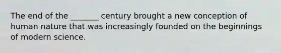 The end of the _______ century brought a new conception of human nature that was increasingly founded on the beginnings of modern science.