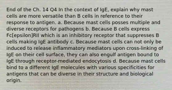 End of the Ch. 14 Q4 In the context of IgE, explain why mast cells are more versatile than B cells in reference to their response to antigen. a. Because mast cells posses multiple and diverse receptors for pathogens b. Because B cells express Fc[epsilon]RII which is an inhibitory receptor that suppresses B cells making IgE antibody c. Because mast cells can not only be induced to release inflammatory mediators upon cross-linking of IgE on their cell surface, they can also engulf antigen bound to IgE through receptor-mediated endocytosis d. Because mast cells bind to a different IgE molecules with various specificities for antigens that can be diverse in their structure and biological origin.