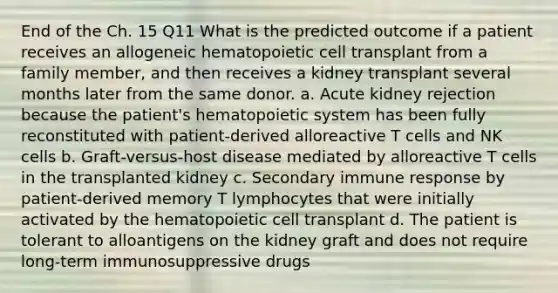 End of the Ch. 15 Q11 What is the predicted outcome if a patient receives an allogeneic hematopoietic cell transplant from a family member, and then receives a kidney transplant several months later from the same donor. a. Acute kidney rejection because the patient's hematopoietic system has been fully reconstituted with patient-derived alloreactive T cells and NK cells b. Graft-versus-host disease mediated by alloreactive T cells in the transplanted kidney c. Secondary immune response by patient-derived memory T lymphocytes that were initially activated by the hematopoietic cell transplant d. The patient is tolerant to alloantigens on the kidney graft and does not require long-term immunosuppressive drugs