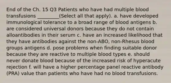 End of the Ch. 15 Q3 Patients who have had multiple blood transfusions _________(Select all that apply). a. have developed immunological tolerance to a broad range of blood antigens b. are considered universal donors because they do not contain alloantibodies in their serum c. have an increased likelihood that they have antibodies against the non-ABO, non-Rhesus blood groups antigens d. pose problems when finding suitable donor because they are reactive to multiple blood types e. should never donate blood because of the increased risk of hyperacute rejection f. will have a higher percentage panel reactive antibody (PRA) value than patients who have had no blood transfusions.