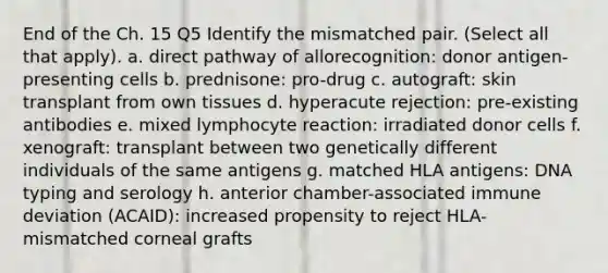 End of the Ch. 15 Q5 Identify the mismatched pair. (Select all that apply). a. direct pathway of allorecognition: donor antigen-presenting cells b. prednisone: pro-drug c. autograft: skin transplant from own tissues d. hyperacute rejection: pre-existing antibodies e. mixed lymphocyte reaction: irradiated donor cells f. xenograft: transplant between two genetically different individuals of the same antigens g. matched HLA antigens: DNA typing and serology h. anterior chamber-associated immune deviation (ACAID): increased propensity to reject HLA-mismatched corneal grafts