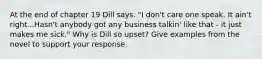 At the end of chapter 19 Dill says. "I don't care one speak. It ain't right...Hasn't anybody got any business talkin' like that - it just makes me sick." Why is Dill so upset? Give examples from the novel to support your response.