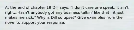 At the end of chapter 19 Dill says. "I don't care one speak. It ain't right...Hasn't anybody got any business talkin' like that - it just makes me sick." Why is Dill so upset? Give examples from the novel to support your response.