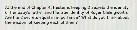 At the end of Chapter 4, Hester is keeping 2 secrets the identity of her baby's father and the true identity of Roger Chilingworth. Are the 2 secrets equal in importance? What do you think about the wisdom of keeping each of them?