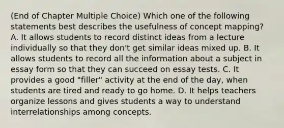 (End of Chapter Multiple Choice) Which one of the following statements best describes the usefulness of concept mapping? A. It allows students to record distinct ideas from a lecture individually so that they don't get similar ideas mixed up. B. It allows students to record all the information about a subject in essay form so that they can succeed on essay tests. C. It provides a good "filler" activity at the end of the day, when students are tired and ready to go home. D. It helps teachers organize lessons and gives students a way to understand interrelationships among concepts.