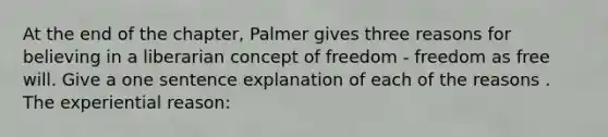 At the end of the chapter, Palmer gives three reasons for believing in a liberarian concept of freedom - freedom as free will. Give a one sentence explanation of each of the reasons . The experiential reason: