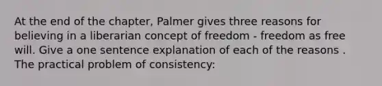 At the end of the chapter, Palmer gives three reasons for believing in a liberarian concept of freedom - freedom as free will. Give a one sentence explanation of each of the reasons . The practical problem of consistency: