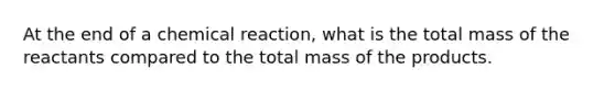 At the end of a chemical reaction, what is the total mass of the reactants compared to the total mass of the products.