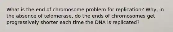 What is the end of chromosome problem for replication? Why, in the absence of telomerase, do the ends of chromosomes get progressively shorter each time the DNA is replicated?