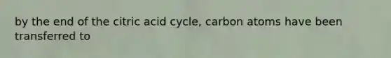 by the end of the citric acid cycle, carbon atoms have been transferred to