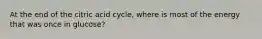 At the end of the citric acid cycle, where is most of the energy that was once in glucose?