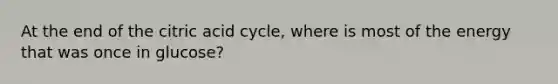 At the end of the citric acid cycle, where is most of the energy that was once in glucose?