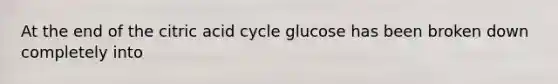 At the end of the citric acid cycle glucose has been broken down completely into