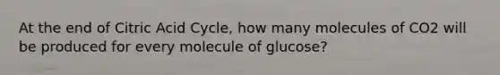 At the end of Citric Acid Cycle, how many molecules of CO2 will be produced for every molecule of glucose?