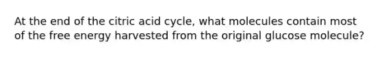 At the end of the citric acid cycle, what molecules contain most of the free energy harvested from the original glucose molecule?