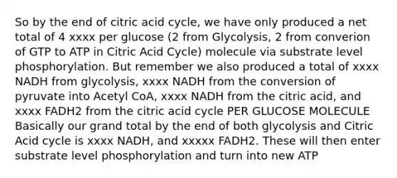 So by the end of citric acid cycle, we have only produced a net total of 4 xxxx per glucose (2 from Glycolysis, 2 from converion of GTP to ATP in Citric Acid Cycle) molecule via substrate level phosphorylation. But remember we also produced a total of xxxx NADH from glycolysis, xxxx NADH from the conversion of pyruvate into Acetyl CoA, xxxx NADH from the citric acid, and xxxx FADH2 from the citric acid cycle PER GLUCOSE MOLECULE Basically our grand total by the end of both glycolysis and Citric Acid cycle is xxxx NADH, and xxxxx FADH2. These will then enter substrate level phosphorylation and turn into new ATP