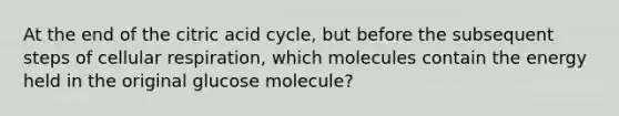 At the end of the citric acid cycle, but before the subsequent steps of cellular respiration, which molecules contain the energy held in the original glucose molecule?