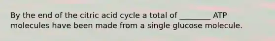 By the end of the citric acid cycle a total of ________ ATP molecules have been made from a single glucose molecule.