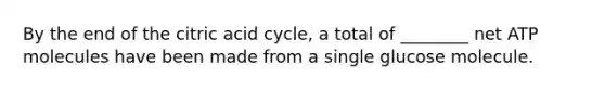 By the end of the citric acid cycle, a total of ________ net ATP molecules have been made from a single glucose molecule.