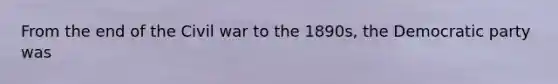 From the end of the Civil war to the 1890s, the Democratic party was