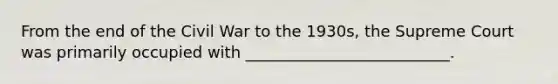 From the end of the Civil War to the 1930s, the Supreme Court was primarily occupied with __________________________.