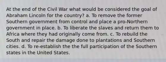 At the end of the Civil War what would be considered the goal of Abraham Lincoln for the country? a. To remove the former Southern government from control and place a pro-Northern government in place. b. To liberate the slaves and return them to Africa where they had originally come from. c. To rebuild the South and repair the damage done to plantations and Southern cities. d. To re-establish the the full participation of the Southern states in the United States.