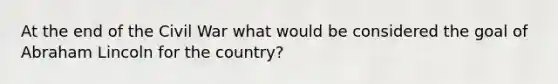 At the end of the Civil War what would be considered the goal of Abraham Lincoln for the country?