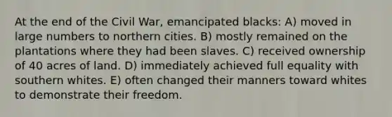 At the end of the Civil War, emancipated blacks: A) moved in large numbers to northern cities. B) mostly remained on the plantations where they had been slaves. C) received ownership of 40 acres of land. D) immediately achieved full equality with southern whites. E) often changed their manners toward whites to demonstrate their freedom.